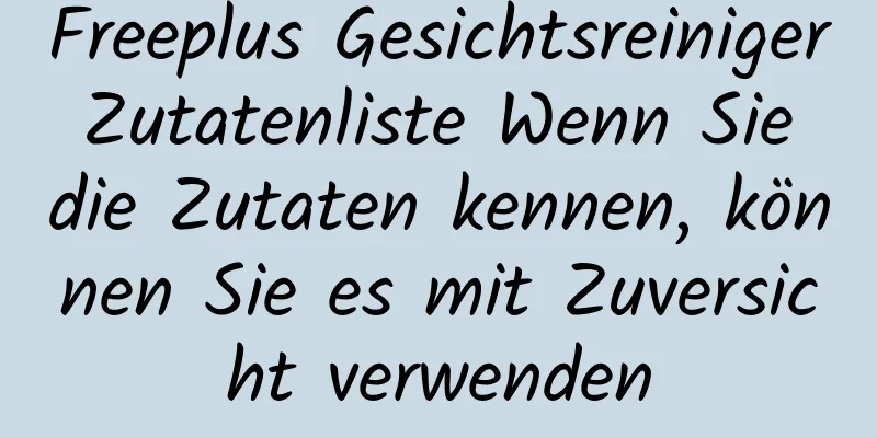 Freeplus Gesichtsreiniger Zutatenliste Wenn Sie die Zutaten kennen, können Sie es mit Zuversicht verwenden