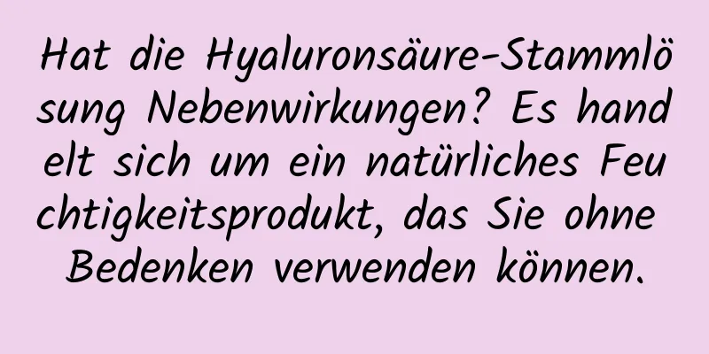 Hat die Hyaluronsäure-Stammlösung Nebenwirkungen? Es handelt sich um ein natürliches Feuchtigkeitsprodukt, das Sie ohne Bedenken verwenden können.