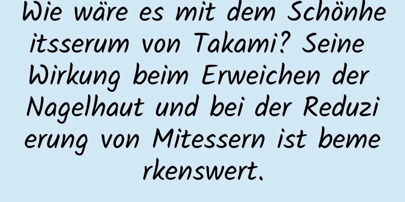 Wie wäre es mit dem Schönheitsserum von Takami? Seine Wirkung beim Erweichen der Nagelhaut und bei der Reduzierung von Mitessern ist bemerkenswert.