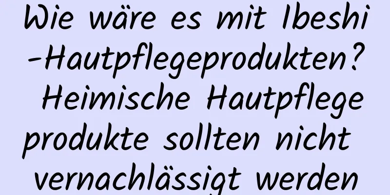 Wie wäre es mit Ibeshi-Hautpflegeprodukten? Heimische Hautpflegeprodukte sollten nicht vernachlässigt werden