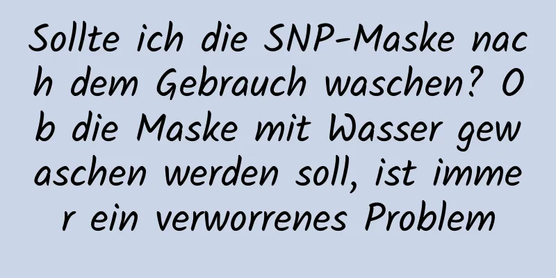 Sollte ich die SNP-Maske nach dem Gebrauch waschen? Ob die Maske mit Wasser gewaschen werden soll, ist immer ein verworrenes Problem