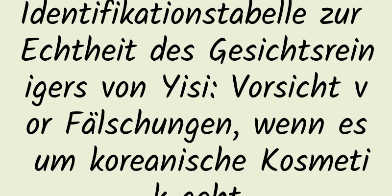 Identifikationstabelle zur Echtheit des Gesichtsreinigers von Yisi: Vorsicht vor Fälschungen, wenn es um koreanische Kosmetik geht