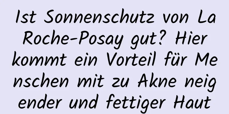 Ist Sonnenschutz von La Roche-Posay gut? Hier kommt ein Vorteil für Menschen mit zu Akne neigender und fettiger Haut