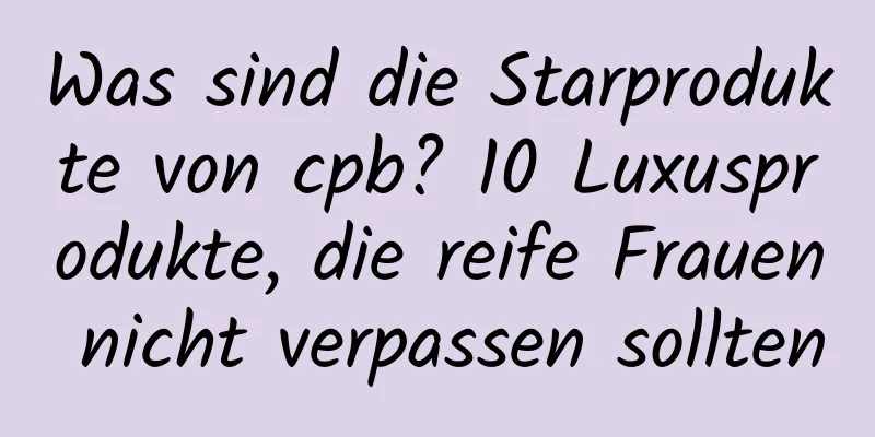 Was sind die Starprodukte von cpb? 10 Luxusprodukte, die reife Frauen nicht verpassen sollten