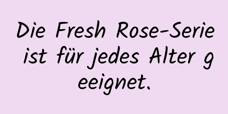 Die Fresh Rose-Serie ist für jedes Alter geeignet.
