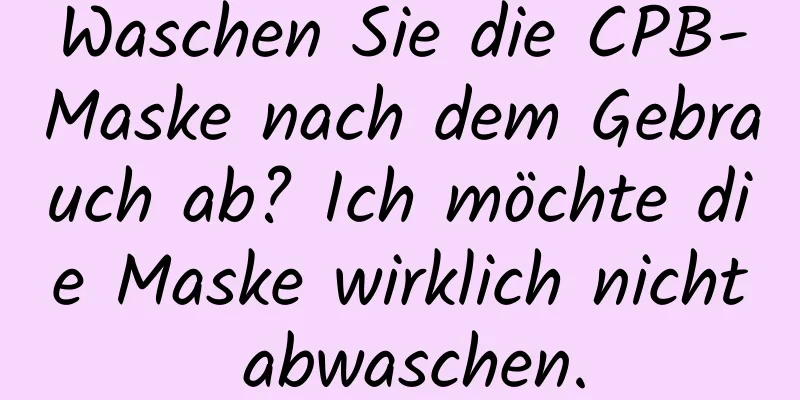 Waschen Sie die CPB-Maske nach dem Gebrauch ab? Ich möchte die Maske wirklich nicht abwaschen.