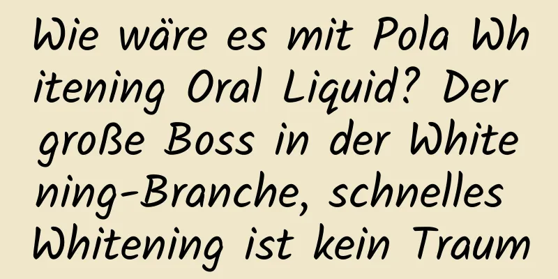Wie wäre es mit Pola Whitening Oral Liquid? Der große Boss in der Whitening-Branche, schnelles Whitening ist kein Traum