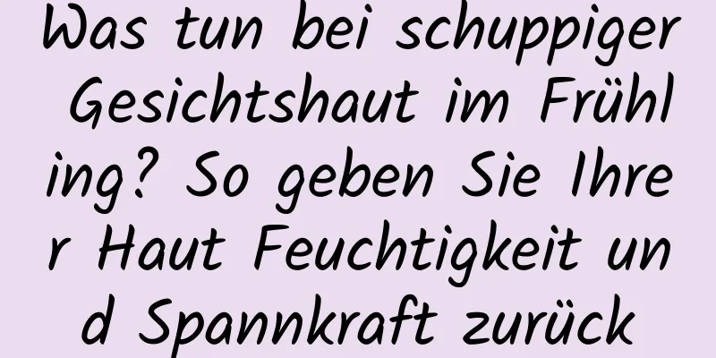 Was tun bei schuppiger Gesichtshaut im Frühling? So geben Sie Ihrer Haut Feuchtigkeit und Spannkraft zurück