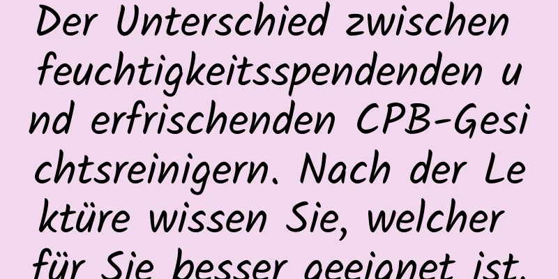 Der Unterschied zwischen feuchtigkeitsspendenden und erfrischenden CPB-Gesichtsreinigern. Nach der Lektüre wissen Sie, welcher für Sie besser geeignet ist.