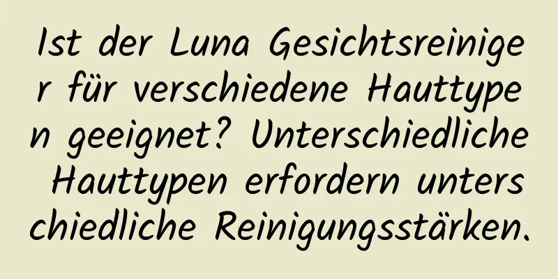 Ist der Luna Gesichtsreiniger für verschiedene Hauttypen geeignet? Unterschiedliche Hauttypen erfordern unterschiedliche Reinigungsstärken.