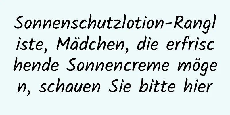 Sonnenschutzlotion-Rangliste, Mädchen, die erfrischende Sonnencreme mögen, schauen Sie bitte hier