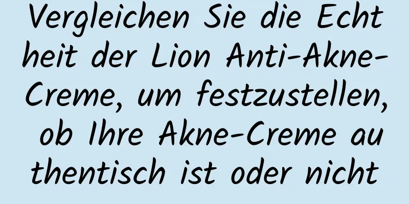 Vergleichen Sie die Echtheit der Lion Anti-Akne-Creme, um festzustellen, ob Ihre Akne-Creme authentisch ist oder nicht