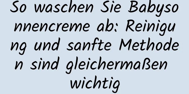 So waschen Sie Babysonnencreme ab: Reinigung und sanfte Methoden sind gleichermaßen wichtig