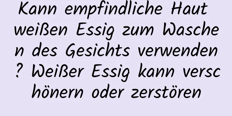 Kann empfindliche Haut weißen Essig zum Waschen des Gesichts verwenden? Weißer Essig kann verschönern oder zerstören
