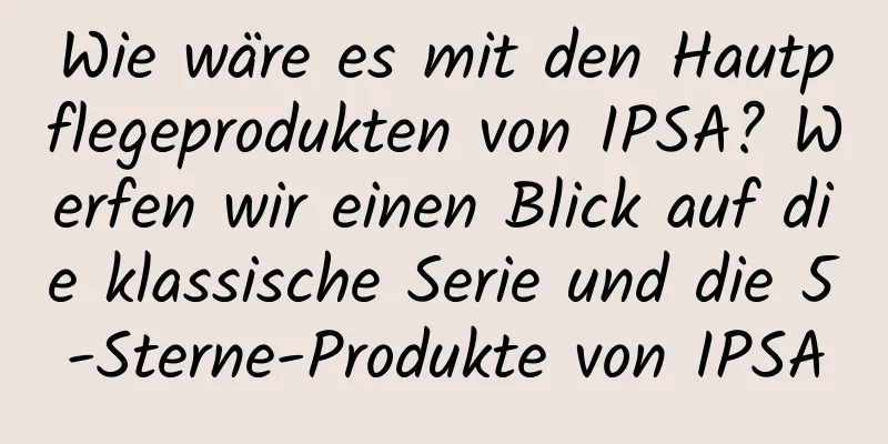 Wie wäre es mit den Hautpflegeprodukten von IPSA? Werfen wir einen Blick auf die klassische Serie und die 5-Sterne-Produkte von IPSA
