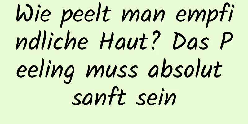 Wie peelt man empfindliche Haut? Das Peeling muss absolut sanft sein