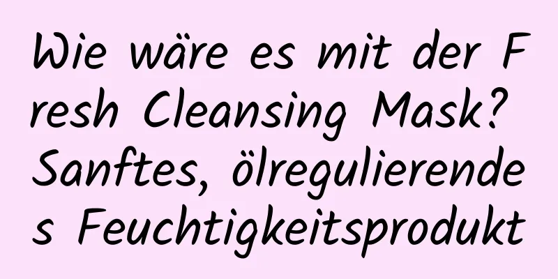 Wie wäre es mit der Fresh Cleansing Mask? Sanftes, ölregulierendes Feuchtigkeitsprodukt