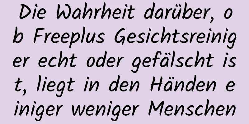 Die Wahrheit darüber, ob Freeplus Gesichtsreiniger echt oder gefälscht ist, liegt in den Händen einiger weniger Menschen