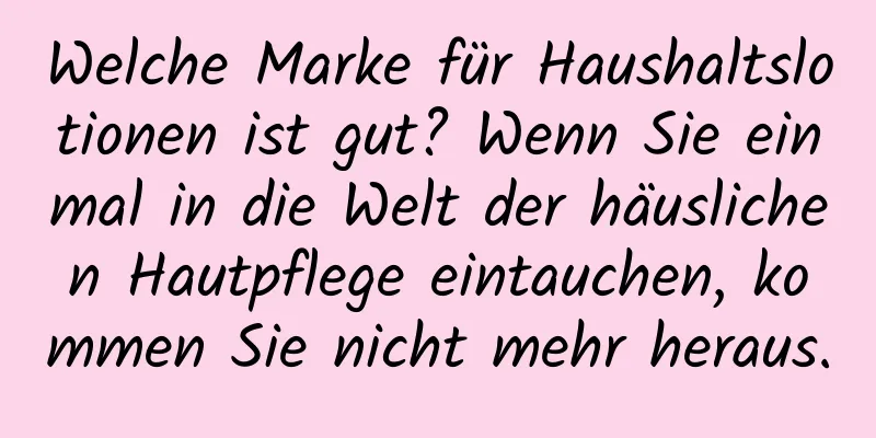 Welche Marke für Haushaltslotionen ist gut? Wenn Sie einmal in die Welt der häuslichen Hautpflege eintauchen, kommen Sie nicht mehr heraus.