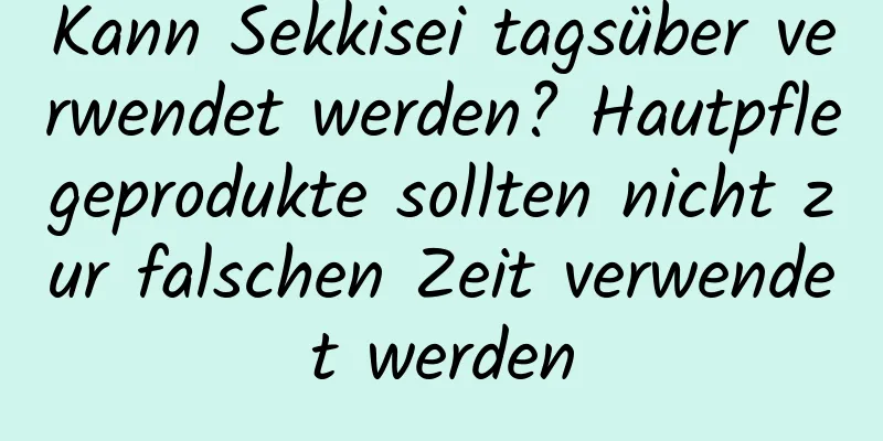 Kann Sekkisei tagsüber verwendet werden? Hautpflegeprodukte sollten nicht zur falschen Zeit verwendet werden