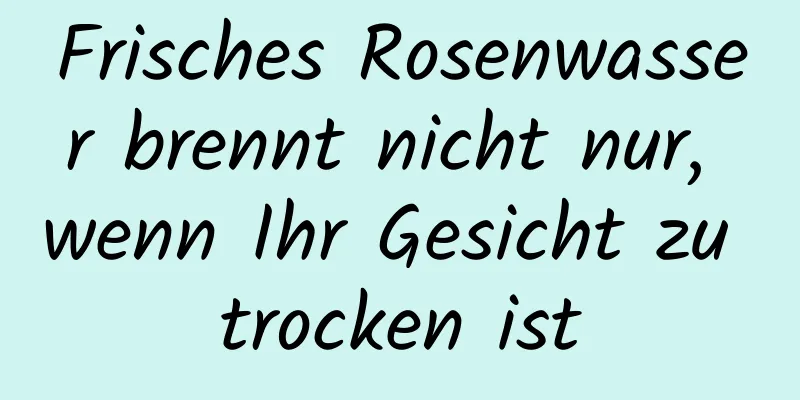 Frisches Rosenwasser brennt nicht nur, wenn Ihr Gesicht zu trocken ist