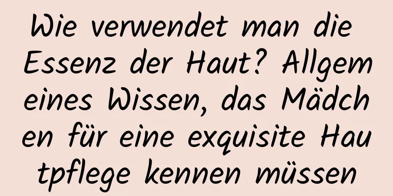 Wie verwendet man die Essenz der Haut? Allgemeines Wissen, das Mädchen für eine exquisite Hautpflege kennen müssen
