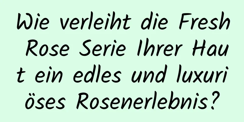 Wie verleiht die Fresh Rose Serie Ihrer Haut ein edles und luxuriöses Rosenerlebnis?
