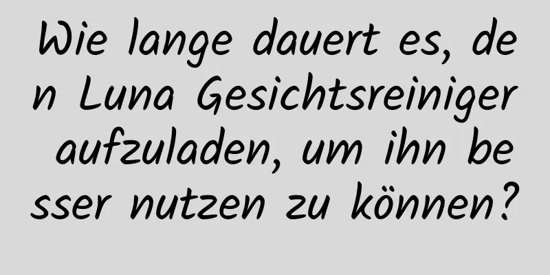 Wie lange dauert es, den Luna Gesichtsreiniger aufzuladen, um ihn besser nutzen zu können?