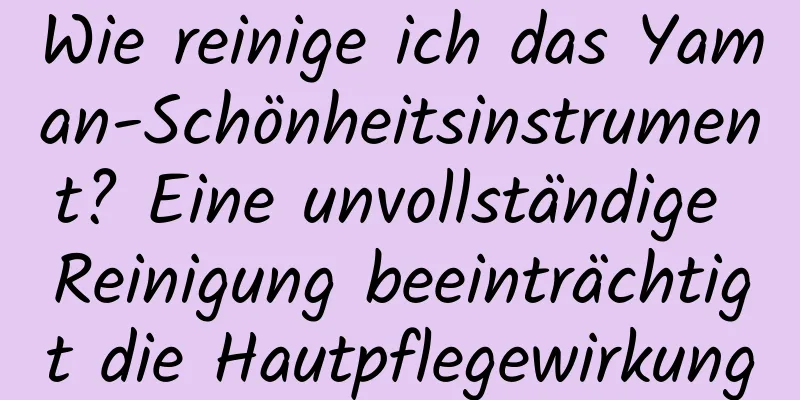 Wie reinige ich das Yaman-Schönheitsinstrument? Eine unvollständige Reinigung beeinträchtigt die Hautpflegewirkung