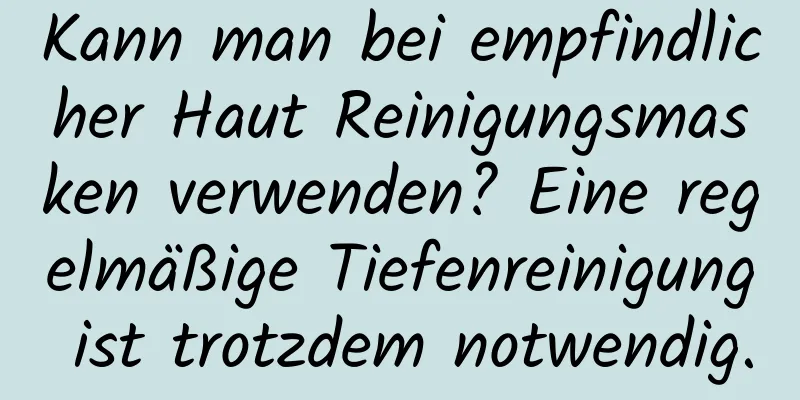 Kann man bei empfindlicher Haut Reinigungsmasken verwenden? Eine regelmäßige Tiefenreinigung ist trotzdem notwendig.