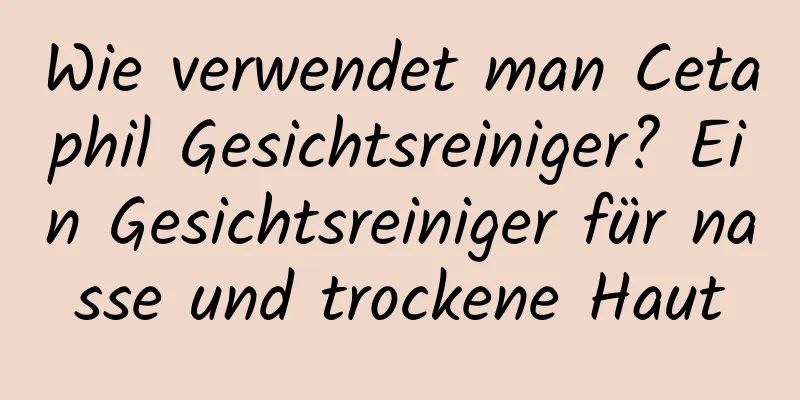 Wie verwendet man Cetaphil Gesichtsreiniger? Ein Gesichtsreiniger für nasse und trockene Haut