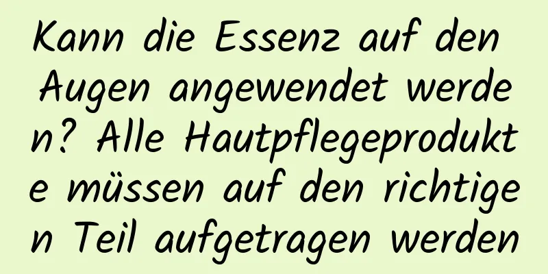 Kann die Essenz auf den Augen angewendet werden? Alle Hautpflegeprodukte müssen auf den richtigen Teil aufgetragen werden