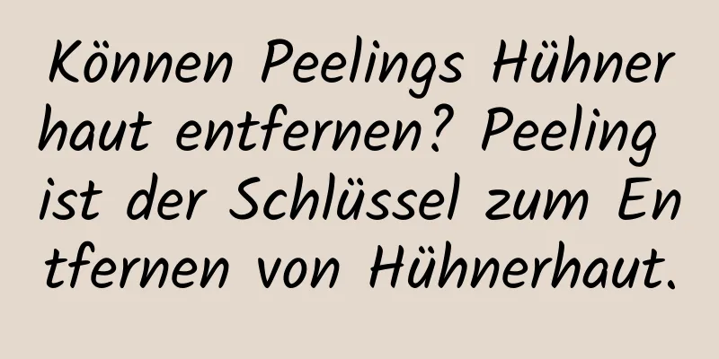 Können Peelings Hühnerhaut entfernen? Peeling ist der Schlüssel zum Entfernen von Hühnerhaut.
