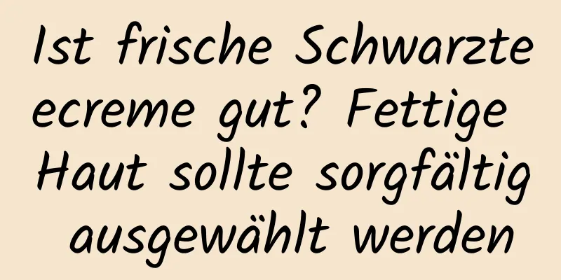 Ist frische Schwarzteecreme gut? Fettige Haut sollte sorgfältig ausgewählt werden