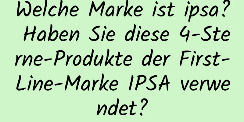 Welche Marke ist ipsa? Haben Sie diese 4-Sterne-Produkte der First-Line-Marke IPSA verwendet?