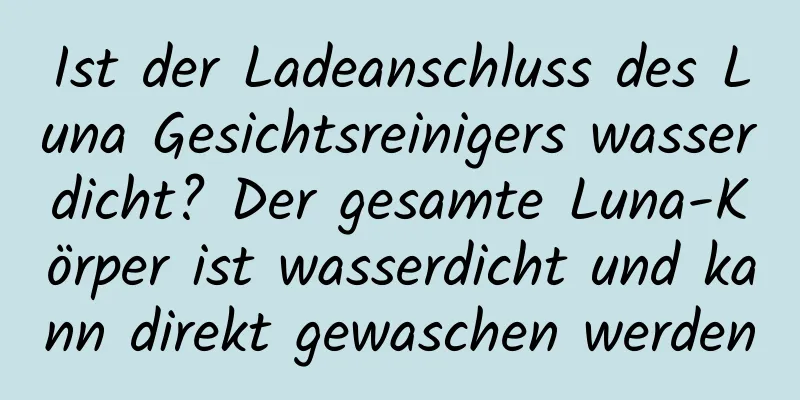 Ist der Ladeanschluss des Luna Gesichtsreinigers wasserdicht? Der gesamte Luna-Körper ist wasserdicht und kann direkt gewaschen werden