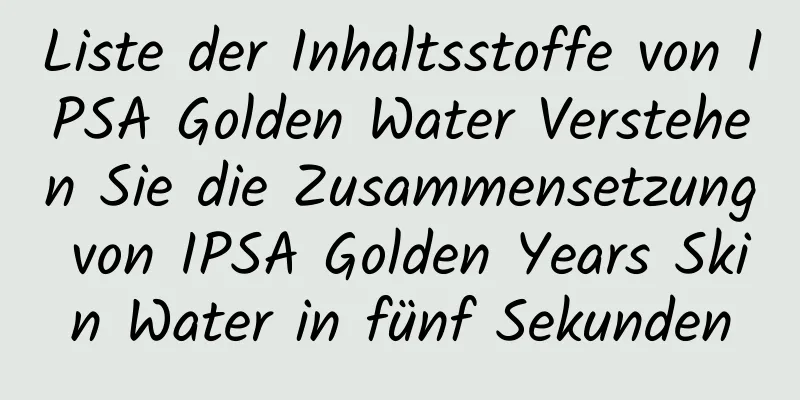 Liste der Inhaltsstoffe von IPSA Golden Water Verstehen Sie die Zusammensetzung von IPSA Golden Years Skin Water in fünf Sekunden