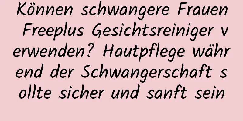 Können schwangere Frauen Freeplus Gesichtsreiniger verwenden? Hautpflege während der Schwangerschaft sollte sicher und sanft sein