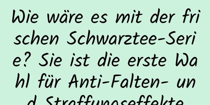 Wie wäre es mit der frischen Schwarztee-Serie? Sie ist die erste Wahl für Anti-Falten- und Straffungseffekte