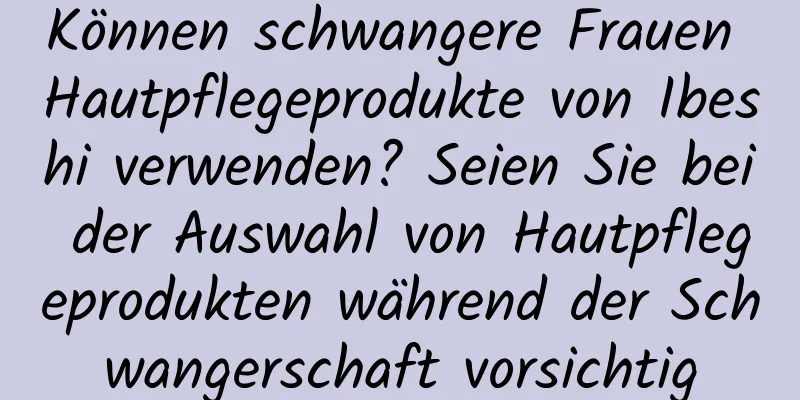 Können schwangere Frauen Hautpflegeprodukte von Ibeshi verwenden? Seien Sie bei der Auswahl von Hautpflegeprodukten während der Schwangerschaft vorsichtig