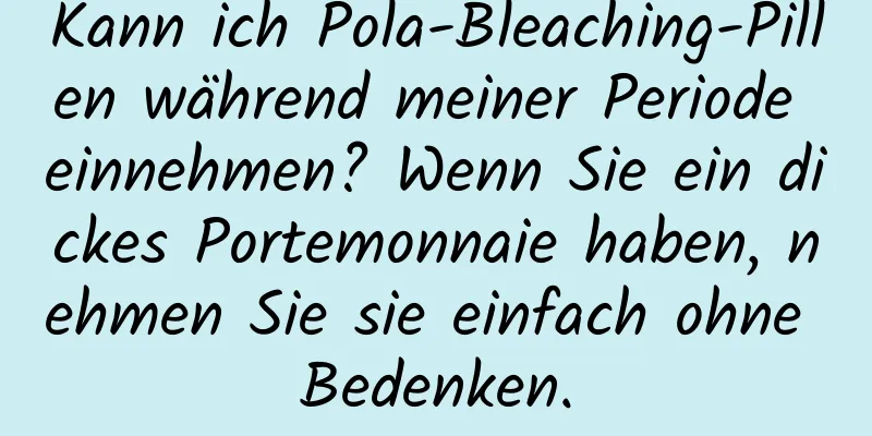 Kann ich Pola-Bleaching-Pillen während meiner Periode einnehmen? Wenn Sie ein dickes Portemonnaie haben, nehmen Sie sie einfach ohne Bedenken.