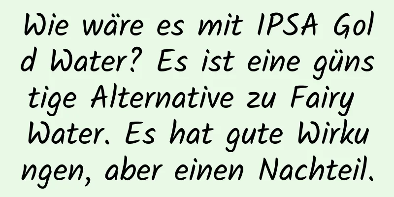 Wie wäre es mit IPSA Gold Water? Es ist eine günstige Alternative zu Fairy Water. Es hat gute Wirkungen, aber einen Nachteil.