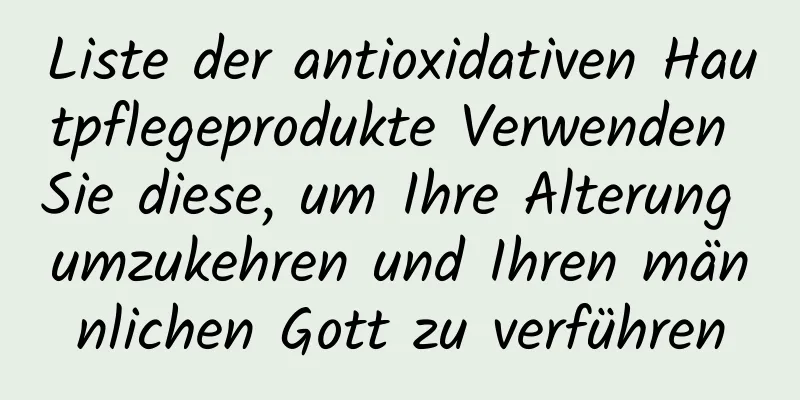 Liste der antioxidativen Hautpflegeprodukte Verwenden Sie diese, um Ihre Alterung umzukehren und Ihren männlichen Gott zu verführen