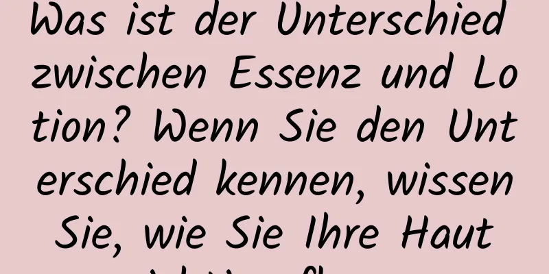 Was ist der Unterschied zwischen Essenz und Lotion? Wenn Sie den Unterschied kennen, wissen Sie, wie Sie Ihre Haut richtig pflegen.