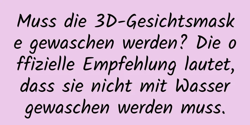 Muss die 3D-Gesichtsmaske gewaschen werden? Die offizielle Empfehlung lautet, dass sie nicht mit Wasser gewaschen werden muss.