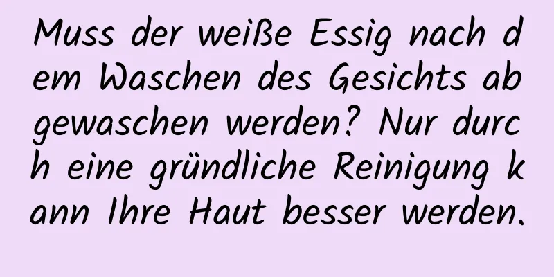Muss der weiße Essig nach dem Waschen des Gesichts abgewaschen werden? Nur durch eine gründliche Reinigung kann Ihre Haut besser werden.