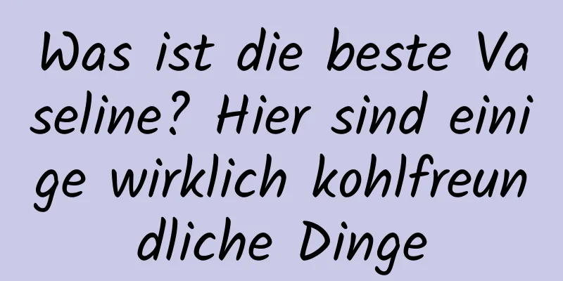 Was ist die beste Vaseline? Hier sind einige wirklich kohlfreundliche Dinge