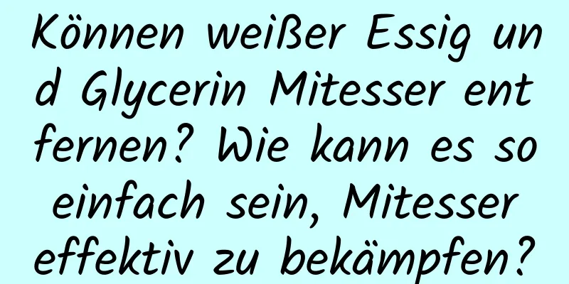 Können weißer Essig und Glycerin Mitesser entfernen? Wie kann es so einfach sein, Mitesser effektiv zu bekämpfen?