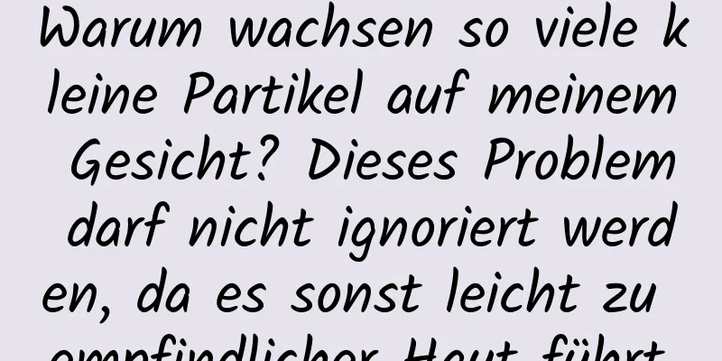 Warum wachsen so viele kleine Partikel auf meinem Gesicht? Dieses Problem darf nicht ignoriert werden, da es sonst leicht zu empfindlicher Haut führt.