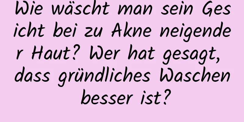Wie wäscht man sein Gesicht bei zu Akne neigender Haut? Wer hat gesagt, dass gründliches Waschen besser ist?